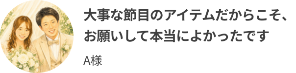 大事な節目のアイテムだからこそ、お願いして本当によかったです
